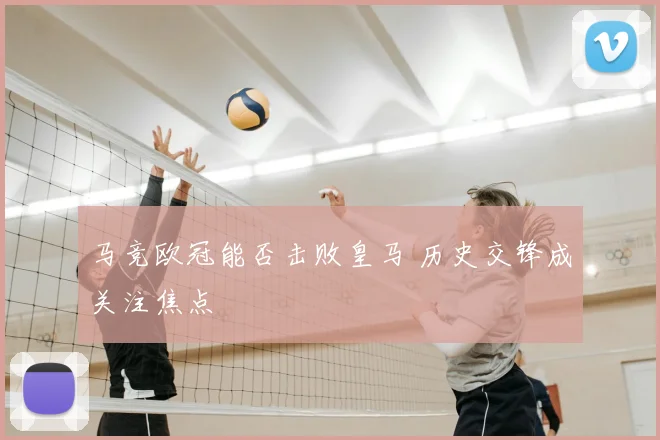 马竞欧冠能否击败皇马 历史交锋成关注焦点
