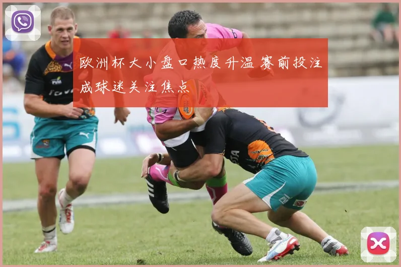 欧洲杯大小盘口热度升温 赛前投注成球迷关注焦点