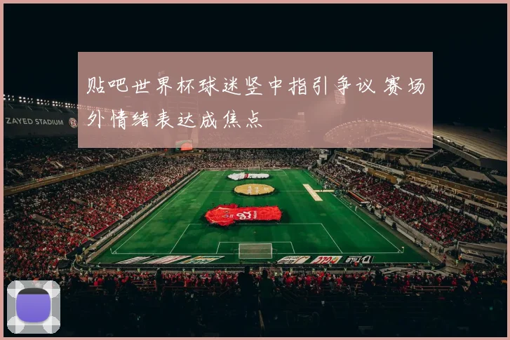 贴吧世界杯球迷竖中指引争议 赛场外情绪表达成焦点