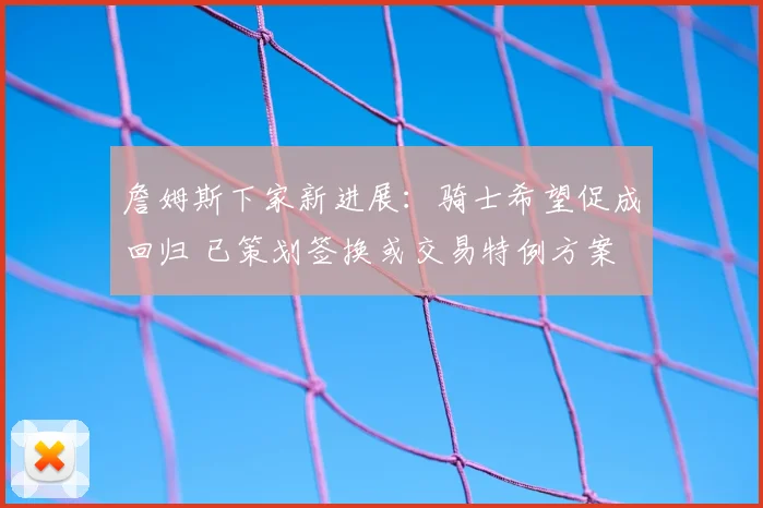 詹姆斯下家新进展:骑士希望促成回归 已策划签换或交易特例方案
