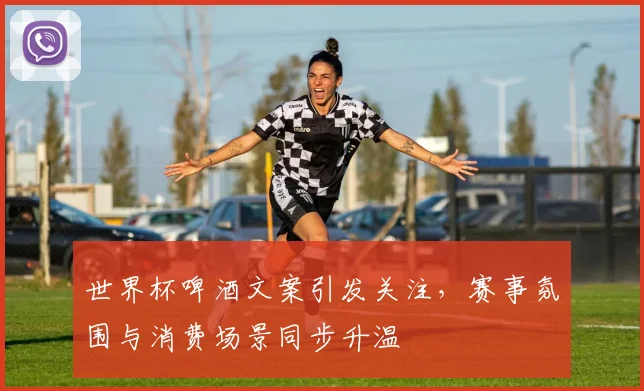 世界杯啤酒文案引发关注，赛事氛围与消费场景同步升温