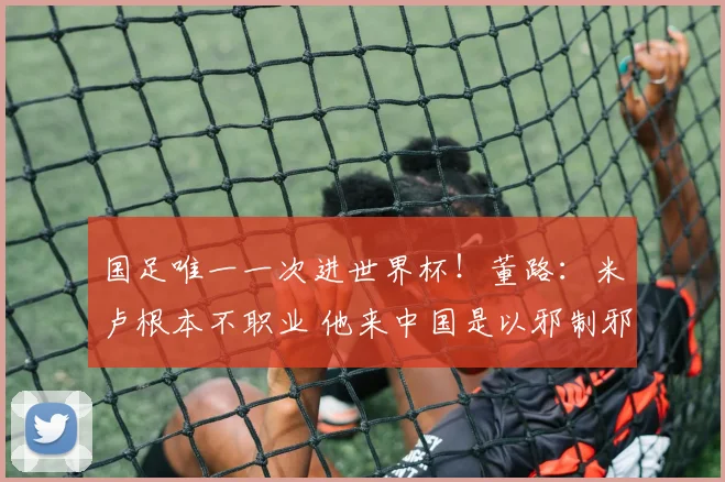 国足唯一一次进世界杯!董路:米卢根本不职业 他来中国是以邪制邪