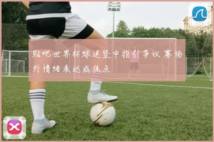 贴吧世界杯球迷竖中指引争议 赛场外情绪表达成焦点