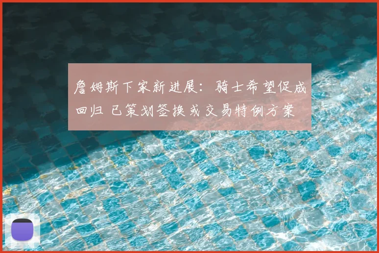 詹姆斯下家新进展:骑士希望促成回归 已策划签换或交易特例方案